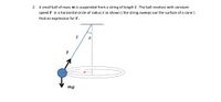 2. A small ball of mass m is suspended from a string of length l. The ball revolves with constant
speed V in a horizontal circle of radius r as shown ( the string sweeps out the surface of a cone )
Find an expression for V.
T
mg
