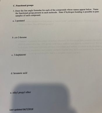 C. Functional groups
5. Draw the line angle formulas for each of the compounds whose names appear below. Name
the functional group present in each molecule. State if hydrogen bonding is possible in pure
samples of each compound.
a. 2-pentanol
b. cis-2-hexene
c. 3-heptanone
d. hexanoic acid
e. ethyl propyl ether
Last updated 04/7/2018
alco
ermine this,
this.
wi