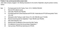 Problem 3: Use current journal entries answer sheet.
Jaden Sales Company engaged in the following transactions for the month of September using the periodic inventory
method.
Sept 1
Purchased goods from Mc Trading. Terms: 10-10, 1/20EOM, P200,000.
Returned 40% defective goods.
Cash sales, P92,000 (cost, P55,000)
8
11
14
Purchased goods from Jamie Enterprise worth P51,000. A trade discount of P10,000 was granted. Terms:
3/15, n/30.
17
Sold goods to Bret Trading on credit. Terms: 2/10, n/30, P200,000 (cost, P118,000)
Received returned goods from September 17 sale, P80,000 (cost, P48,000)
Paid Jamie Enterprise in full.
Received cash full settlement of the account from Bret Trading
18
21
27
28
Full settlement of account from the purchase of September 1.
Cash purchase, P90,000 less trade discount of P5,000.
29
