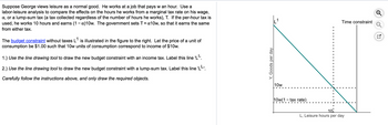 Suppose George views leisure as a normal good. He works at a job that pays w an hour. Use a
labor-leisure analysis to compare the effects on the hours he works from a marginal tax rate on his wage,
α, or a lump-sum tax (a tax collected regardless of the number of hours he works), T. If the per-hour tax is
used, he works 10 hours and earns (1-x)10w. The government sets T = α10w, so that it earns the same
from either tax.
The budget constraint without taxes L¹ is illustrated in the figure to the right. Let the price of a unit of
consumption be $1.00 such that 10w units of consumption correspond to income of $10w.
1.) Use the line drawing tool to draw the new budget constraint with an income tax. Label this line 'L''.
2.) Use the line drawing tool to draw the new budget constraint with a lump-sum tax. Label this line 'LL'.
Carefully follow the instructions above, and only draw the required objects.
Y, Goods per day
10w
10w(1-tax rate)
Time constraint
10:
L, Leisure hours per day