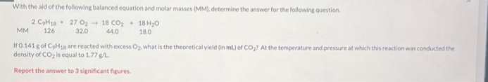 With the aid of the following balanced equation and molar masses (MM), determine the answer for the following question.
2 CH18
18H₂0
18.0
126
MM
27 0₂-18 CO₂
32.0 44,0
If 0.141 g of CyHg are reacted with excess Og, what is the theoretical yield (in mL) of CO₂? At the temperature and pressure at which this reaction was conducted the
density of CO₂ is equal to 1.77 g/L
Report the answer to 3 significant figures.