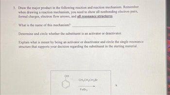 3. Draw the major product in the following reaction and reaction mechanism. Remember
when drawing a reaction mechanism, you need to show all nonbonding electron pairs,
formal charges, electron flow arrows, and all resonance structures.
What is the name of this mechanism?
Determine and circle whether the substituent is an activator or deactivator.
Explain what is meant by being an activator or deactivator and circle the single resonance
structure that supports your decision regarding the substituent in the starting material.
OH
CH₂CH₂CH₂Br
FeBr