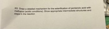XX. Draw a detailed mechanism for the esterification of pentanoic acid with
methanol (acidic conditions). Show appropriate intermediate structures and
steps in the reaction