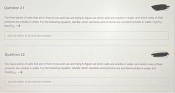 Question 21
You have plenty of salts that are in front of you and you are trying to figure out which salts are soluble in water, and which ones of their
products are soluble in water. For the following equation, identify which reactants and products are soluble/insoluble in water. H?SO4+
Ba(OH)? ????
Use the editor to format your answer
Question 22
You have plenty of salts that are in front of you and you are trying to figure out which salts are soluble in water, and which ones of their
products are soluble in water. For the following equation, identify which reactants and products are soluble/insoluble in water. KI+
Pb(NO3)2 ?
Use the editor to format your answer