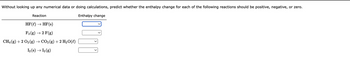 Without looking up any numerical data or doing calculations, predict whether the enthalpy change for each of the following reactions should be positive, negative, or zero.
Enthalpy change
Reaction
HF (l) → HF (s)
F₂ (g) → 2 F(g)
CH4 (g) + 2 O₂(g) → CO2 (g) + 2 H₂O(l)
I₂ (s) → 1₂ (g)
