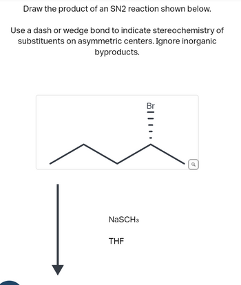 Draw the product of an SN2 reaction shown below.
Use a dash or wedge bond to indicate stereochemistry of
substituents on asymmetric centers. Ignore inorganic
byproducts.
NaSCH3
THE
Br