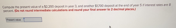 Compute the present value of a $2,200 deposit in year 3, and another $1,700 deposit at the end of year 5 if interest rates are 8
percent. (Do not round Intermediate calculations and round your final answer to 2 decimal places.)
Present value