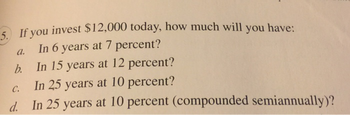 5. If you invest $12,000 today, how much will you have:
In 6 years at 7 percent?
In 15 years at 12 percent?
C.
In 25 years at 10 percent?
d. In 25 years at 10 percent (compounded semiannually)?
a.
b.