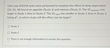 One-way ANOVA tests were performed to examine the effect of sleep deprivation
(24, 36, 48 hours) on appetite (Study 1) and memory (Study 2). The SS between was
larger in Study 1 than in Study 2. The SS total was smaller in Study 1 than in Study 2.
Using n², in which study will the effect size be larger?
Study 1
Study 2
There is not enough information to answer this question