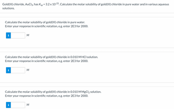 **Title: Calculating Molar Solubility of Gold(III) Chloride**

**Introduction**

Gold(III) chloride, AuCl₃, is a chemical compound with a solubility product constant (\(K_{sp}\)) of \(3.2 \times 10^{-25}\). This exercise involves calculating the molar solubility of gold(III) chloride in different solutions: pure water, a 0.010 M HCl solution, and a 0.010 M MgCl₂ solution.

---

**1. Calculate the Molar Solubility of Gold(III) Chloride in Pure Water**

Enter your response in scientific notation (e.g., enter 2E3 for 2000).

- **Input Box**: 
  - “M” is displayed beside the input box to indicate that the solubility should be entered in molarity.

---

**2. Calculate the Molar Solubility of Gold(III) Chloride in 0.010 M HCl Solution**

Enter your response in scientific notation (e.g., enter 2E3 for 2000).

- **Input Box**: 
  - “M” is displayed beside the input box to indicate that the solubility should be entered in molarity.

---

**3. Calculate the Molar Solubility of Gold(III) Chloride in 0.010 M MgCl₂ Solution**

Enter your response in scientific notation (e.g., enter 2E3 for 2000).

- **Input Box**: 
  - “M” is displayed beside the input box to indicate that the solubility should be entered in molarity. 

---

**Instructions**

- Ensure responses are calculated accurately based on the given \[K_{sp}\] value.
- Input each answer in the designated box using scientific notation for precision.
- Review each calculation carefully and provide reasoning based on the effect of ionic strength and common ions on solubility where applicable.

**Conclusion**

Understanding the solubility of compounds like gold(III) chloride in various solutions is crucial for predicting chemical behavior in different environments, making these exercises valuable practice in environmental and industrial chemistry contexts.