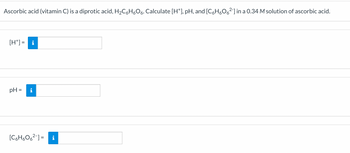 Ascorbic acid (vitamin C) is a diprotic acid, H₂C6H₂O6. Calculate [H*], pH, and [C₂H₂O6²-] in a 0.34 M solution of ascorbic acid.
[H*] = i
pH =
i
[C6H606²-] = i