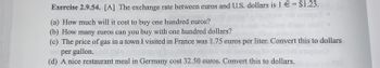 Exercise 2.9.54. [A] The exchange rate between euros and U.S. dollars is 1 € = $1.23.
(a) How much will it cost to buy one hundred euros?
(b) How many euros can you buy with one hundred dollars?
(c) The price of gas in a town I visited in France was 1.75 euros per liter. Convert this to dollars
per gallon.
(d) A nice restaurant meal in Germany cost 32.50 euros. Convert this to dollars.