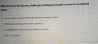 **Question:**  
What is one of the primary challenges of doing personality research on political elites?

**Options:**

- Lack of access and proximity to the person being studied
- Difficulty obtaining all of their speeches
- Difficulty obtaining notes from their therapists
- All of the above