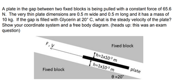 A plate in the gap between two fixed blocks is being pulled with a constant force of 65.6
N. The very thin plate dimensions are 0.5 m wide and 0.5 m long and it has a mass of
10 kg. If the gap is filled with Glycerin at 20° C, what is the steady velocity of the plate?
Show your coordinate system and a free body diagram. (heads up: this was an exam
question)
Fixed block
F,V
Fixed block
th=1x103 m
h=1x10-3 m
plate
0 =20°