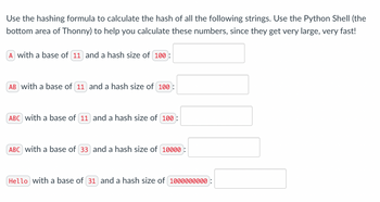 Use the hashing formula to calculate the hash of all the following strings. Use the Python Shell (the
bottom area of Thonny) to help you calculate these numbers, since they get very large, very fast!
A with a base of (11) and a hash size of (100):
AB with a base of 11 and a hash size of 100:
ABC with a base of 11 and a hash size of 100:
ABC with a base of 33 and a hash size of 10000:
Hello with a base of 31 and a hash size of 1000000000