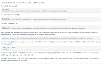 Let's apply this formula to the "CAT" values ([67, 65, 84]) from earlier:
The first (0) element is 67:
=(0+31)**67
=8341295116763783101242214530037512645920899177987598203537434247253767513206111213488516390334626911
The second (1) element is 65:
=(1+31)**65
68351585149469122636640694597425667667286544715412888638305331450311031224980497600734786781970432
The third (2) element is 84:
=(2+31)**84
35906324357811432983835510485410216480190897616731123104932324864582947382402655361077065845208720508790429280946504247030088321
Are you seeing how ridiculous big those numbers are? With just a few simple calculations, we're hitting 126 digit numbers! It's gonna get even crazier next,
because now we have to add all those numbers together. In this case, we end up with:
Total Sum 35906324357811432983835510493819863182104149840609978329567263178171133105105666453252805423912799053221520992035755424146685664
Now, the whole goal was to have a short and sweet number. That's where our hash_size parameter comes in. We use modulo to cut it down to a fixed size, say
10**9 (one billion):
=
Total Sum % (10**9)
146685664
That number right there is our hashed value. If we modified the original string even just a little, we'd end up with a wildly different value. And because we're
modulo-ing, we keep things pretty small in the end.
Hashing is powerful, but a little tricky. It's fine if you don't understand it perfectly yet, you'll have plenty of time in the future to understand it better. But for
now, you need to be able to do it by hand!