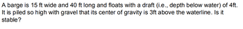 A barge is 15 ft wide and 40 ft long and floats with a draft (i.e., depth below water) of 4ft.
It is piled so high with gravel that its center of gravity is 3ft above the waterline. Is it
stable?