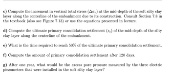 c) Compute the increment in vertical total stress (Aσ,) at the mid-depth of the soft silty clay
layer along the centerline of the embankment due to its construction. Consult Section 7.8 in
the textbook (also see Figure 7.13) or use the equations presented in lecture.
d) Compute the ultimate primary consolidation settlement (sc) of the mid-depth of the silty
clay layer along the centerline of the embankment.
e) What is the time required to reach 50% of the ultimate primary consolidation settlement.
f) Compute the amount of primary consolidation settlement after 120 days.
g) After one year, what would be the excess pore pressure measured by the three electric
piezometers that were installed in the soft silty clay layer?