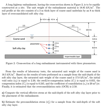 A long highway embankment, having the cross-section shown in Figure 2, is to be rapidly
constructed at a site. The unit weight of the embankment material is 18.85 kN/m³. The
soil profile at the site consists of a 3 m thick layer of coarse sand underlain by an 8 m thick
layer of overconsolidated soft silty clay.
2.5
4.0m 4
4.0 m
Coarse sand
2.0 m
piezometer
2.0 m
Soft silty clay
3.0 m
2.5
10.0 m
Impermeable layer
3.0 m
8.0 m
Figure 2: Cross-section of a long embankment instrumented with three piezometers.
From the results of laboratory tests, the saturated unit weight of the coarse sand is
16.5 kN/m³. Based on the results of tests performed on a sample from the mid-depth of the
soft silty clay layer, the saturated unit weight of the coarse sand is 17.0 kN/m³, the initial
void ratio (eo) is equal to 2.30, the swell/re-compression index (Cr) is equal to 0.055, the
compression index (C) is equal to 0.245, and the coefficient of consolidation (c) is 20 m²/yr.
Finally, it is estimated that the overconsolidation ratio (OCR) is 2.50.
a) Compute the vertical effective stress at the mid-depth of the soft silty clay layer prior to
the placement of the embankment.
b) Estimate the preconsolidation stress (σp) for a sample from the mid-depth of the soft
silty clay layer.