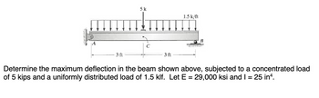 5 k
1.5 k/ft
C
3 ft
3 ft
Determine the maximum deflection in the beam shown above, subjected to a concentrated load
of 5 kips and a uniformly distributed load of 1.5 klf. Let E = 29,000 ksi and I = 25 in.