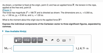 As shown, a member is fixed at the origin, point O, and has an applied force F, the tension in the rope,
applied at the free end, point B.
(Figure 1)
The force has magnitude F
=
180 N and is directed as shown. The dimensions are x₁ = 0.350 m,
x2 = 1.90 m, y₁ = 2.50 m, and z₁ = 1.20 m.
What is the moment about the origin due to the applied force F?
Express the individual components of the Cartesian vector to three significant figures, separated by
commas.
► View Available Hint(s)
Mo=[
ΓΠ ΑΣΦ |
VE
↓↑ vec
www
?
i, j, k] N. m