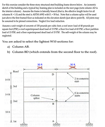 For this exercise consider the three-story structural steel building frame shown below. An isometric
sketch of the building and a typical bay framing plan is included on the next page (note column AD is
the interior column). Assume the frame is laterally braced (that is, the effective length factor for all
columns K = 1.0) and the steel is ASTM A992 with Fy = 50 ksi. Note that a column splice will be used
just above the first framed floor as indicated on the elevation sketch (just above point B). All joints may
be assumed to be pinned connections. Neglect live load reduction.
Assume a unit weight of concrete of 150 pounds per cubic foot; a roof snow load of 40 pounds per
square foot (PSF); a roof superimposed dead load of 15 PSF; a floor live load of 65 PSF; a floor partition
load of 15 PSF; and a floor superimposed dead load of 15 PSF. The self-weight of the column may be
neglected.
You are asked to select the lightest W10 sections for:
a) Column AB.
b) Column BD (which extends from the second floor to the roof).
30 ft
K
Roof
The T
D
a bas bonnig
14 ft
14 ft
18 ft
3rd
30 ft
2 in concrete
slab
C
Column
6 in concrete
slabs W
splice
+
Sidy
2nd
=
1901
B
1st