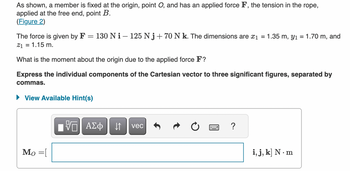 As shown, a member is fixed at the origin, point \( O \), and has an applied force \( \mathbf{F} \), the tension in the rope, applied at the free end, point \( B \).

The force is given by \( \mathbf{F} = 130 \, \text{N} \, \mathbf{i} - 125 \, \text{N} \, \mathbf{j} + 70 \, \text{N} \, \mathbf{k} \). The dimensions are \( x_1 = 1.35 \, \text{m} \), \( y_1 = 1.70 \, \text{m} \), and \( z_1 = 1.15 \, \text{m} \).

What is the moment about the origin due to the applied force \( \mathbf{F} \)?

**Express the individual components of the Cartesian vector to three significant figures, separated by commas.**

\[ \mathbf{M}_O = [ \, ] \, \text{N} \cdot \text{m} \]