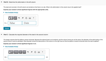 Part B - Determine the deformation in the left column
The steel and concrete in the left column are bonded so that there is no slip. What is the deformation in this column due to the applied load?
Express your answer to three significant figures with the appropriate units.
▸ View Available Hint(s)
☐
μА
=
Value
Submit
Units
?
Part C - Calculate the required diameter of the steel in the second column
The design requires that the platform remain horizontal. Because the external load is not centered, and the column forces are not the same, the diameter of the steel portion of the
second column must be calculated. What diameter should the steel portion of the column on the right have so that the platform remains horizontal when the load is applied?
Express your answer to three significant figures in cm.
▸ View Available Hint(s)
d2 =
跖
ΑΣΦ
vec
?
cm