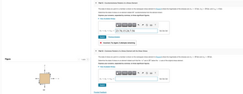 Figure
(a)
y
1 of 6
Part C - Counterclockwise Rotation of a Stress Element
The state of stress at a point in a member is shown on the rectangular stress element in (Figure 5) where the magnitudes of the stresses are |σ| = 10 ksi, |σy| = 29 ksi, and |7zy | = 6 ksi.
Determine the state of stress on an element rotated 40° counterclockwise from the element shown.
Express your answers, separated by commas, to three significant figures.
▸ View Available Hint(s)
ΕΧΕΙ ΑΣΦ
↓↑ vec
σ =σy = Ta'y = 23.76, 15.24,7.56
Submit
Previous Answers
× Incorrect; Try Again; 5 attempts remaining
Part D - Clockwise Rotation of a Stress Element with No Shear Stress
?
ksi, ksi, ksi
The state of stress at a point in a member is shown on the rectangular stress element in (Figure 6) where the magnitudes of the stresses are |σ| = 29 ksi and |σy| = 26 ksi.
Determine the state of stress on an element rotated such that the +x axis is 20° below the x axis of the original stress element.
Express your answers, separated by commas, to three significant figures.
▸ View Available Hint(s)
ΕΠΙ ΑΣΦ
↓↑ vec
σ = σy' = Tz'y' =
Submit
Provide Feedback
?
ksi, ksi, ksi