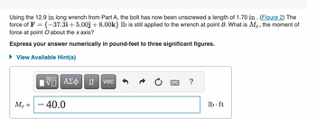 Using the 12.9 in long wrench from Part A, the bolt has now been unscrewed a length of 1.70 in. (Figure 2) The
force of F = {-37.3i+5.00j +8.00k} lb is still applied to the wrench at point B. What is Mx, the moment of
force at point O about the x axis?
Express your answer numerically in pound-feet to three significant figures.
View Available Hint(s)
VE ΑΣΦ 41
M = - 40.0
vec
w
?
lb ft