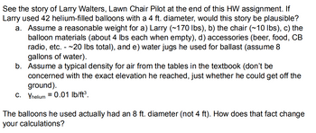 See the story of Larry Walters, Lawn Chair Pilot at the end of this HW assignment. If
Larry used 42 helium-filled balloons with a 4 ft. diameter, would this story be plausible?
a. Assume a reasonable weight for a) Larry (~170 lbs), b) the chair (~10 lbs), c) the
balloon materials (about 4 lbs each when empty), d) accessories (beer, food, CB
radio, etc. -~20 lbs total), and e) water jugs he used for ballast (assume 8
gallons of water).
b. Assume a typical density for air from the tables in the textbook (don't be
concerned with the exact elevation he reached, just whether he could get off the
ground).
C. Yhelium 0.01 lb/ft³.
=
The balloons he used actually had an ft. diameter (not 4 ft). How does that fact change
your calculations?