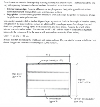 For this exercise consider the single-bay building framing plan shown below. The thickness of the one-
way slab spanning between the beams has been determined to be five inches.
•
•
Interior beam design: Assume all beams are simple span and design the typical interior floor
beams for moment. Design the beams as rectangular sections.
Edge girder: Assume the edge girders are simple span and design the girders for moment. Design
the girders as rectangular sections.
Use a design (unfactored) live load of 80 pounds per square foot. Include the weight of the slab, beams,
and girders in the dead load plus include an additional 10 pounds per square foot of superimposed
dead load (weight of ceiling, lights, mechanical ducts, and floor finish). Assume the width of the
interior beams is twelve inches. The columns are 15" x 15" and the width of the beams and girders
framing to the columns will be the same width as the columns (that is, fifteen inches).
Use f'c = 4 ksi and fy = 60 ksi.
Include a sketch describing the final beam and girder sections. On your sketch, be sure to indicate - but
do not design - the shear reinforcement (that is, the stirrups).
edge girder
(typ. of 2)
35'-0
edge beam (typ. of 2)
4 spaces
@ 8'-0" = 32'-0
Interior beam
(typ. of 3)
15"x15" column below
(typ. of 4)