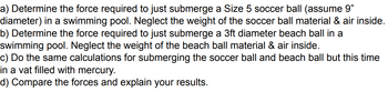 a) Determine the force required to just submerge a Size 5 soccer ball (assume 9"
diameter) in a swimming pool. Neglect the weight of the soccer ball material & air inside.
b) Determine the force required to just submerge a 3ft diameter beach ball in a
swimming pool. Neglect the weight of the beach ball material & air inside.
c) Do the same calculations for submerging the soccer ball and beach ball but this time
in a vat filled with mercury.
d) Compare the forces and explain your results.