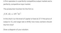 A firm operates in a perfectly competitive output market and a
perfectly competitive input market.
The production function for the firm is:
f(N, K) = 4N K
In the short-run the level of capital is fixed at 27. If the price of
output is 12, and wage rate is $10$, how many workers should
the firm hire?
Draw a diagram of your solution.
