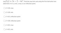 Letf (x)
= 3x – 2 – 4x². Find the max/min and using the first derivative test
determine if it is a min, a max, or an inflection point.
x*=3/8, max
Ox*=3/8, min
Ox*=8/3, inflection point
Ox*=3/8, inflection point
) x*=8/3, max
Ox*=8/3, min
