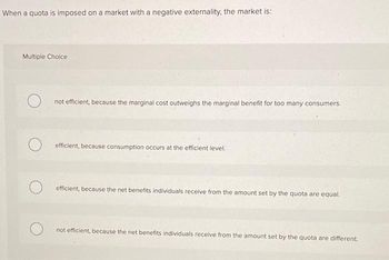 When a quota is imposed on a market with a negative externality, the market is:
Multiple Choice
not efficient, because the marginal cost outweighs the marginal benefit for too many consumers.
efficient, because consumption occurs at the efficient level.
efficient, because the net benefits individuals receive from the amount set by the quota are equal.
not efficient, because the net benefits individuals receive from the amount set by the quota are different.