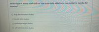 Which type of animal study tells us how potentially addictive a new medicine may be for
humans?
O drug discrimination studies
O double-blind studies
O conflict paradigm studies
O self-administration studies
