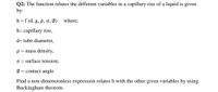 Q2: The function relates the different variables in a capillary rise of a liquid is given
by:
h =f (d, g, p, o, Ø)
where;
h= capillary rise,
d= tube diameter,
p = mass density,
O = surface tension;
Ø = contact angle
Find a non-dimensionless expression relates h with the other given variables by using
Buckingham theorem.
