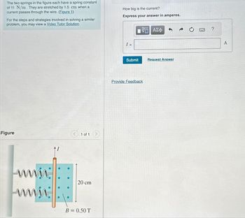 The two springs in the figure each have a spring constant
of 11 N/m. They are stretched by 1.5 cm when a
current passes through the wire. (Figure 1)
For the steps and strategies involved in solving a similar
problem, you may view a Video Tutor Solution.
How big is the current?
Express your answer in amperes.
Figure
1 of 1
www
www.
20 cm
B = 0.50 T
I =
1 ΑΣΦ
Submit
Request Answer
Provide Feedback
?
A