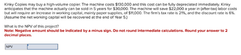Kinky Copies may buy a high-volume copier. The machine costs $130,000 and this cost can be fully depreciated immediately. Kinky
anticipates that the machine actually can be sold in 5 years for $30,000. The machine will save $22,000 a year in (after-tax) labor costs
but will require an increase in working capital, mainly paper supplies, of $11,000. The firm's tax rate is 21%, and the discount rate is 6%.
(Assume the net working capital will be recovered at the end of Year 5.)
What is the NPV of this project?
Note: Negative amount should be indicated by a minus sign. Do not round intermediate calculations. Round your answer to 2
decimal places.
NPV