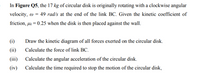 In Figure Q5, the 17 kg of circular disk is originally rotating with a clockwise angular
velocity, w = 49 rad/s at the end of the link BC. Given the kinetic coefficient of
friction, uk = 0.25 when the disk is then placed against the wall.
(i)
Draw the kinetic diagram of all forces exerted on the circular disk.
(ii)
Calculate the force of link BC.
(iii)
Calculate the angular acceleration of the circular disk.
(iv)
Calculate the time required to stop the motion of the circular disk,
