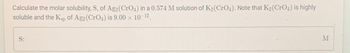 Calculate the molar solubility, S, of Ag2 (CrO4) in a 0.574 M solution of K₂ (CrO4). Note that K₂ (CrO4) is highly
soluble and the Ksp of Ag2 (CrO4) is 9.00 × 10-¹2.
S:
M