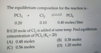 The equilibrium
PC13 +
0.20
composition for the reaction is
PC15
0.40 moles/litre
If 0.20 mole of Cl, is added at same temp. Find equilibrium
concentration of PCI, (Kc= 20)
(A) 0.48 moles
(C) 0.56 moles
Cl₂
0.10
(B) 0.38 moles
(D) 1.20 moles