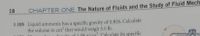 18
CHAPTER ONE The Nature of Fluids and the Study of Fluid Mech.
1.105 Liquid ammonia has a specific gravity of 0.826. Calculate
the volume in cm' that would weigh 5.0 lb.
denrity of 1.08 g/cm, Calculate its specific
106
