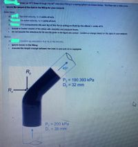 Warer at 15 Ctows through the 45 reduclon fiing In a pping system as shown below. The flow rate k 300 L/min,
Tonore the weloht of the nuld n the nttng for your analyclk
Determine:
IThe Inlet velocity, V In units of m/s.
the outlet velocty, k In units of m/s.
1The components (Rx and Ay) of the force acting on fluld by the elbow in units of N.
Include a Control Volume of the cibow with veloctles and pressure forces.
Do not assume the directions for Rx and Ry glven In the figure are comect. Confirm or change based on the signs In your analyss.
Bonus
AConfirm by cateulhrion tharA190.393 kPa
lonora loccec In the fitting
Accume the holght ohange botweon the Inlot (1) and axit (2) le negligiblo
45
Ry
P,3D190.393 kPa
D, = 32 mm
R,
P,-200 kPa
D. =38 mm
