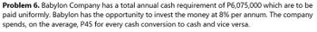 Problem 6. Babylon Company has a total annual cash requirement of P6,075,000 which are to be
paid uniformly. Babylon has the opportunity to invest the money at 8% per annum. The company
spends, on the average, P45 for every cash conversion to cash and vice versa.