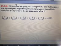 Drawing
EX.2.48: Nine people are going on a skiing trip in 3 cars that hold 2, 4,
and 5 passengers, respectively. In how many ways is it possible to
transport the 9 people to the ski lodge, using all cars?
G)+6) + (,) + (,;,) + (,2,) = 4410.
%3D
3.5
