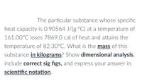 The particular substance whose specific
heat capacity is 0.90564 J/(g.°C) at a temperature of
161.00°C loses 7869.0 cal of heat and attains the
temperature of 82.30°C. What is the mass of this
substance in kilograms? Show dimensional analysis,
include correct sig figs, and express your answer in
scientific notation.
