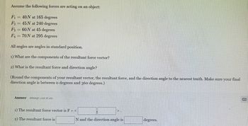 Assume the following forces are acting on an object:
F₁ = 40N at 165 degrees
F2 45N at 240 degrees
F360N at 45 degrees
F470N at 295 degrees
All angles are angles in standard position.
1) What are the components of the resultant force vector?
2) What is the resultant force and direction angle?
(Round the components of your resultant vector, the resultant force, and the direction angle to the nearest tenth. Make sure your final
direction angle is between o degrees and 360 degrees.)
Answer Attempt 1 out of 100
1) The resultant force vector is F = <
2) The resultant force is
N and the direction angle is
degrees.