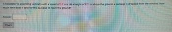 A helicopter is ascending vertically with a speed of 3.2 m/s. At a height of 97.1 m above the ground, a package is dropped from the window. How
much time does it take for the package to reach the ground?
Answer:
Check